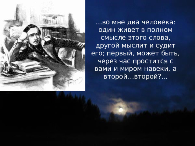 … во мне два человека: один живет в полном смысле этого слова, другой мыслит и судит его; первый, может быть, через час простится с вами и миром навеки, а второй…второй?... 