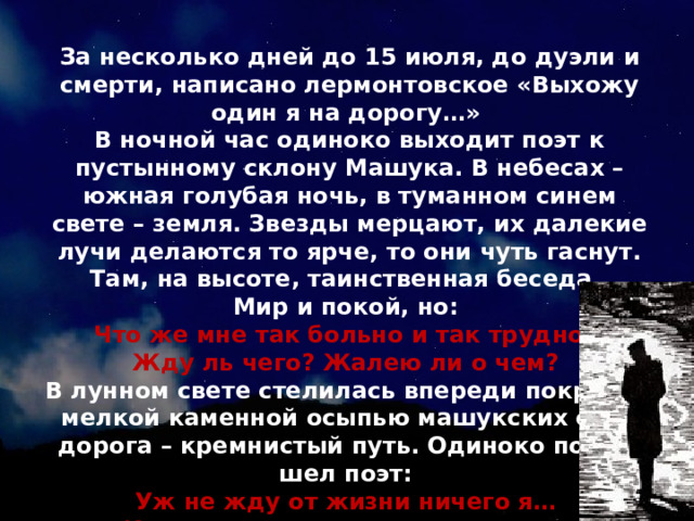 За несколько дней до 15 июля, до дуэли и смерти, написано лермонтовское «Выхожу один я на дорогу…» В ночной час одиноко выходит поэт к пустынному склону Машука. В небесах – южная голубая ночь, в туманном синем свете – земля. Звезды мерцают, их далекие лучи делаются то ярче, то они чуть гаснут. Там, на высоте, таинственная беседа. Мир и покой, но: Что же мне так больно и так трудно? Жду ль чего? Жалею ли о чем? В лунном свете стелилась впереди покрытая мелкой каменной осыпью машукских скал дорога – кремнистый путь. Одиноко по ней шел поэт: Уж не жду от жизни ничего я… И не жаль мне прошлого ничуть. 