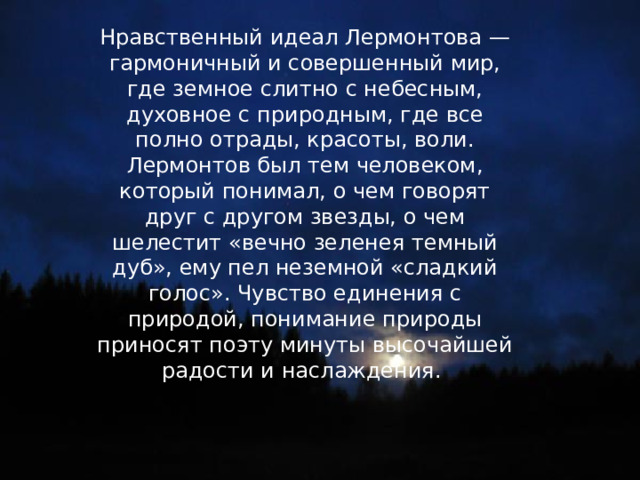 Нравственный идеал Лермонтова — гармоничный и совершенный мир, где земное слитно с небесным, духовное с природным, где все полно отрады, красоты, воли. Лермонтов был тем человеком, который понимал, о чем говорят друг с другом звезды, о чем шелестит «вечно зеленея темный дуб», ему пел неземной «сладкий голос». Чувство единения с природой, понимание природы приносят поэту минуты высочайшей радости и наслаждения. 