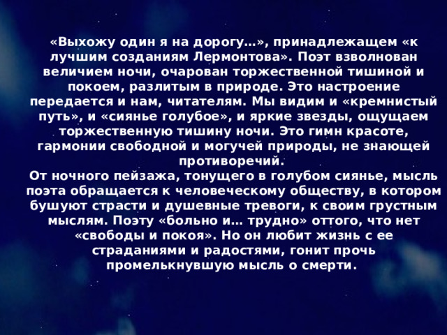 «Выхожу один я на дорогу…», принадлежащем «к лучшим созданиям Лермонтова». Поэт взволнован величием ночи, очарован торжественной тишиной и покоем, разлитым в природе. Это настроение передается и нам, читателям. Мы видим и «кремнистый путь», и «сиянье голубое», и яркие звезды, ощущаем торжественную тишину ночи. Это гимн красоте, гармонии свободной и могучей природы, не знающей противоречий. От ночного пейзажа, тонущего в голубом сиянье, мысль поэта обращается к человеческому обществу, в котором бушуют страсти и душевные тревоги, к своим грустным мыслям. Поэту «больно и… трудно» оттого, что нет «свободы и покоя». Но он любит жизнь с ее страданиями и радостями, гонит прочь промелькнувшую мысль о смерти. 