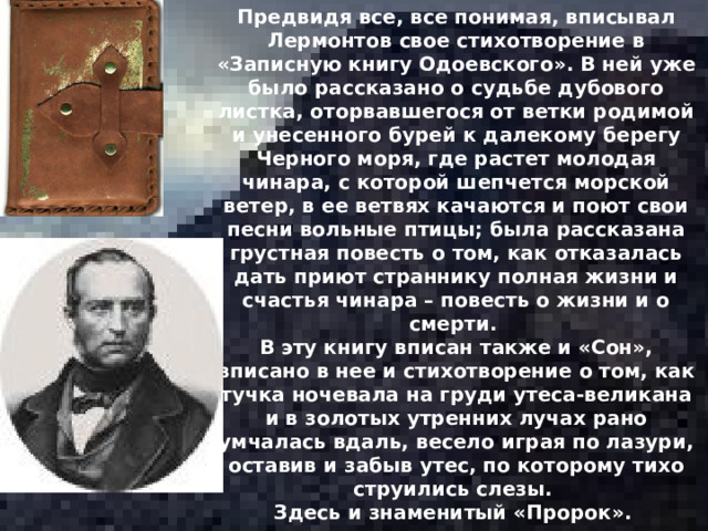 Предвидя все, все понимая, вписывал Лермонтов свое стихотворение в «Записную книгу Одоевского». В ней уже было рассказано о судьбе дубового листка, оторвавшегося от ветки родимой и унесенного бурей к далекому берегу Черного моря, где растет молодая чинара, с которой шепчется морской ветер, в ее ветвях качаются и поют свои песни вольные птицы; была рассказана грустная повесть о том, как отказалась дать приют страннику полная жизни и счастья чинара – повесть о жизни и о смерти. В эту книгу вписан также и «Сон», вписано в нее и стихотворение о том, как тучка ночевала на груди утеса-великана и в золотых утренних лучах рано умчалась вдаль, весело играя по лазури, оставив и забыв утес, по которому тихо струились слезы. Здесь и знаменитый «Пророк». 