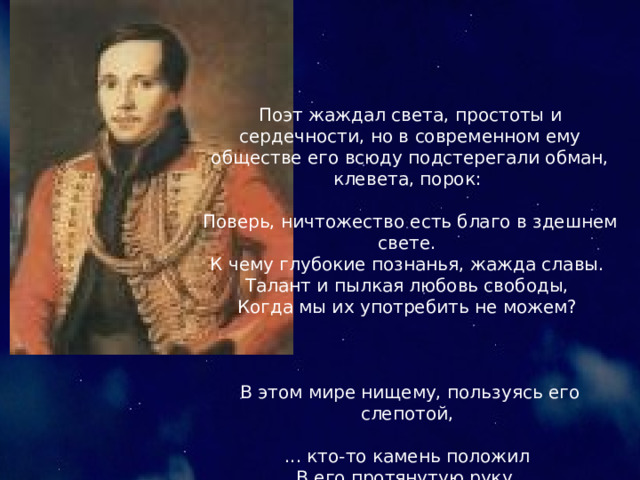 Поэт жаждал света, простоты и сердечности, но в современном ему обществе его всюду подстерегали обман, клевета, порок:  Поверь, ничтожество есть благо в здешнем свете.  К чему глубокие познанья, жажда славы.  Талант и пылкая любовь свободы,  Когда мы их употребить не можем?  В этом мире нищему, пользуясь его слепотой,  ... кто-то камень положил  В его протянутую руку.  