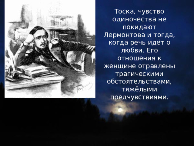 Тоска, чувство одиночества не покидают Лермонтова и тогда, когда речь идёт о любви. Его отношения к женщине отравлены трагическими обстоятельствами, тяжёлыми предчувствиями. 