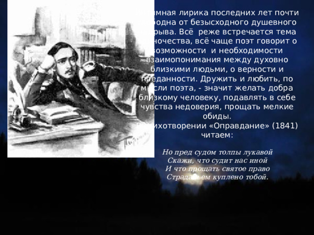 Интимная лирика последних лет почти свободна от безысходного душевного надрыва. Всё реже встречается тема одиночества, всё чаще поэт говорит о возможности и необходимости взаимопонимания между духовно близкими людьми, о верности и преданности. Дружить и любить, по мысли поэта, - значит желать добра близкому человеку, подавлять в себе чувства недоверия, прощать мелкие обиды. В стихотворении «Оправдание» (1841) читаем: Но пред судом толпы лукавой Скажи, что судит нас иной И что прощать святое право Страданьем куплено тобой. 