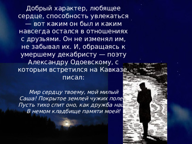 Добрый характер, любящее сердце, способность увлекаться — вот каким он был и каким навсегда остался в отношениях с друзьями. Он не изменял им, не забывал их. И, обращаясь к умершему декабристу — поэту Александру Одоевскому, с которым встретился на Кавказе, писал: Мир сердцу твоему, мой милый Саша! Покрытое землей чужих полей, Пусть тихо спит оно, как дружба наша В немом кладбище памяти моей! 