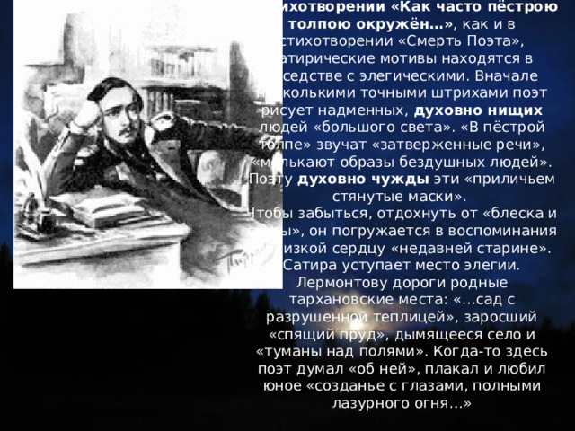 В стихотворении «Как часто пёстрою толпою окружён…» , как и в стихотворении «Смерть Поэта», сатирические мотивы находятся в соседстве с элегическими. Вначале несколькими точными штрихами поэт рисует надменных, духовно нищих людей «большого света». «В пёстрой толпе» звучат «затверженные речи», «мелькают образы бездушных людей». Поэту духовно чужды эти «приличьем стянутые маски». Чтобы забыться, отдохнуть от «блеска и суеты», он погружается в воспоминания о близкой сердцу «недавней старине». Сатира уступает место элегии. Лермонтову дороги родные тархановские места: «…сад с разрушенной теплицей», заросший «спящий пруд», дымящееся село и «туманы над полями». Когда-то здесь поэт думал «об ней», плакал и любил юное «созданье с глазами, полными лазурного огня…» 