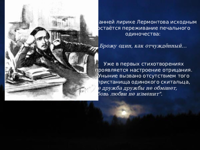 В ранней лирике Лермонтова исходным остаётся переживание печального одиночества: Брожу один, как отчуждённый… Уже в первых стихотворениях проявляется настроение отрицания. Уныние вызвано отсутствием того пристанища одинокого скитальца, 