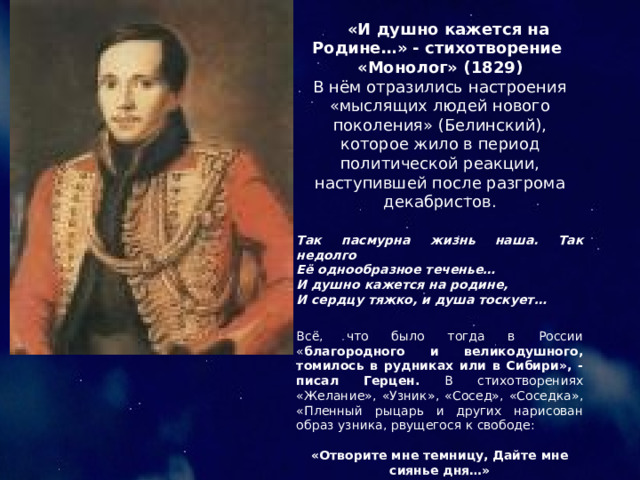  «И душно кажется на Родине…» - стихотворение «Монолог» (1829) В нём отразились настроения «мыслящих людей нового поколения» (Белинский), которое жило в период политической реакции, наступившей после разгрома декабристов. Так пасмурна жизнь наша. Так недолго Её однообразное теченье… И душно кажется на родине, И сердцу тяжко, и душа тоскует… Всё, что было тогда в России « благородного и великодушного, томилось в рудниках или в Сибири», - писал Герцен. В стихотворениях «Желание», «Узник», «Сосед», «Соседка», «Пленный рыцарь и других нарисован образ узника, рвущегося к свободе: «Отворите мне темницу, Дайте мне сиянье дня…» «Одинок я – нет отрады…» 