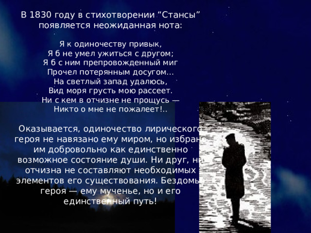 В 1830 году в стихотворении “Стансы” появляется неожиданная нота: Я к одиночеству привык, Я б не умел ужиться с другом; Я б с ним препровожденный миг Прочел потерянным досугом... На светлый запад удалюсь, Вид моря грусть мою рассеет. Ни с кем в отчизне не прощусь — Никто о мне не пожалеет!.. Оказывается, одиночество лирического героя не навязано ему миром, но избрано им добровольно как единственно возможное состояние души. Ни друг, ни отчизна не составляют необходимых элементов его существования. Бездомье героя — ему мученье, но и его единственный путь! 