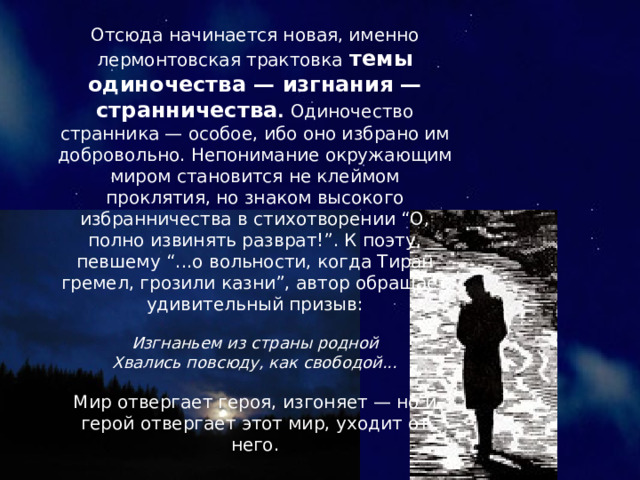 Отсюда начинается новая, именно лермонтовская трактовка темы одиночества — изгнания — странничества . Одиночество странника — особое, ибо оно избрано им добровольно. Непонимание окружающим миром становится не клеймом проклятия, но знаком высокого избранничества в стихотворении “О, полно извинять разврат!”. К поэту, певшему “...о вольности, когда Тиран гремел, грозили казни”, автор обращает удивительный призыв: Изгнаньем из страны родной Хвались повсюду, как свободой... Мир отвергает героя, изгоняет — но и герой отвергает этот мир, уходит от него. 