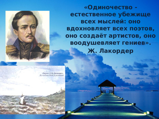  «Одиночество - естественное убежище всех мыслей: оно вдохновляет всех поэтов, оно создаёт артистов, оно воодушевляет гениев». Ж. Лакордер 