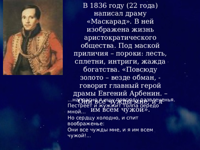 В 1836 году (22 года) написал драму «Маскарад». В ней изображена жизнь аристократического общества. Под маской приличия – пороки: лесть, сплетни, интриги, жажда богатства. «Повсюду золото – везде обман, - говорит главный герой драмы Евгений Арбенин. – Они все чужды мне, и я им всем чужой». … напрасно я ищу повсюду развлеченья. Пестреет и жужжит толпа передо мной... Но сердцу холодно, и спит воображенье: Они все чужды мне, и я им всем чужой!... 