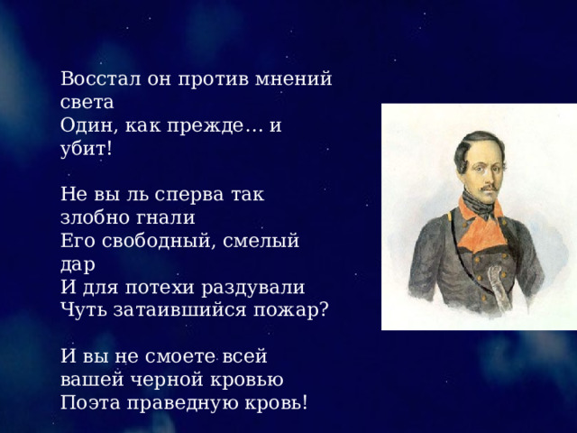 Восстал он против мнений света Один, как прежде… и убит! Не вы ль сперва так злобно гнали Его свободный, смелый дар И для потехи раздували Чуть затаившийся пожар? И вы не смоете всей вашей черной кровью Поэта праведную кровь! 