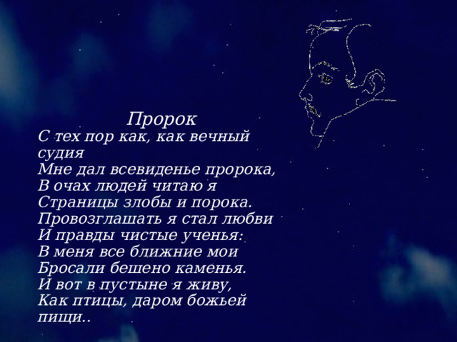 Пророк С тех пор как, как вечный судия Мне дал всевиденье пророка, В очах людей читаю я Страницы злобы и порока. Провозглашать я стал любви И правды чистые ученья: В меня все ближние мои Бросали бешено каменья. И вот в пустыне я живу, Как птицы, даром божьей пищи.. 