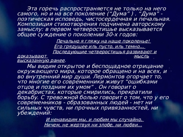  Эта горечь распространяется не только на него самого, но и на все поколение (“Дума” ) . “Дума” - поэтическая исповедь, чистосердечная и печальная. Композиция стихотворения подчинена авторскому замыслу: в первом четверостишье высказывается общее суждение о поколении 30-х годов: Печально я гляжу на наше поколенье! Его грядущее иль пусто, иль темно... Последующие четверостишья развивают и доказывают мысль высказанную ранее . Мы видим открытое и беспощадное отрицание окружающего мира, которое обращено и на всех, и во внутренний мир души. Лермонтов огорчает то, что многие его современники живут “ошибками отцов и поздним их умом” . Он говорит о декабристах, которые смирились, прекратили борьбу. С тревожной болью говорит о том, что у его современников - образованных людей - нет ни сильных чувств, ни прочных привязанностей, ни убеждений: И ненавидим мы, и любим мы случайно, Ничем, не жертвуя ни злобе, ни любви... 