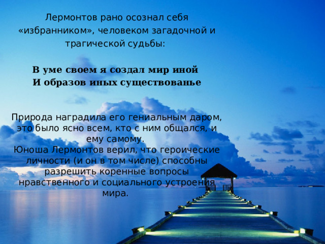 Лермонтов рано осознал себя «избранником», человеком загадочной и трагической судьбы:  В уме своем я создал мир иной  И образов иных существованье Природа наградила его гениальным даром, это было ясно всем, кто с ним общался, и ему самому. Юноша Лермонтов верил, что героические личности (и он в том числе) способны разрешить коренные вопросы нравственного и социального устроения мира.  