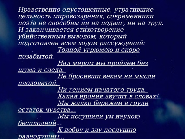 Нравственно опустошенные, утратившие цельность мировоззрения, современники поэта не способны ни на подвиг, ни на труд. И заканчивается стихотворение убийственным выводом, который подготовлен всем ходом рассуждений: Толпой угрюмою и скоро позабытой Над миром мы пройдем без шума и следа. Не бросивши векам ни мысли плодовитой, Ни гением начатого труда. Какая ирония звучит в словах! Мы жалко бережем в груди остаток чувства... Мы иссушили ум наукою бесплодной ... К добру и злу послушно равнодушны ... “ Дума” - это сатира и элегия. Поэт говорит от лица той интеллигенции, которая не хотела мириться с действительностью, но и сделать ничего не могла. 