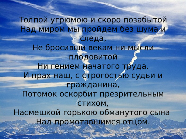 Толпой угрюмою и скоро позабытой Над миром мы пройдем без шума и следа, Не бросивши векам ни мысли плодовитой Ни гением начатого труда. И прах наш, с строгостью судьи и гражданина, Потомок оскорбит презрительным стихом, Насмешкой горькою обманутого сына Над промотавшимся отцом. 