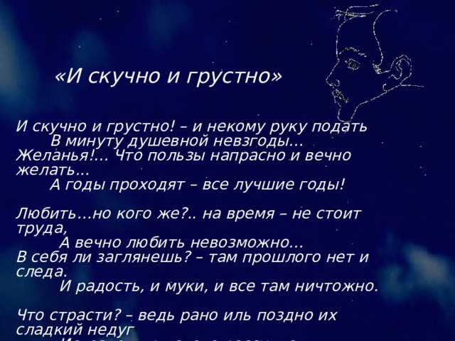 «И скучно и грустно» И скучно и грустно! – и некому руку подать В минуту душевной невзгоды… Желанья!... Что пользы напрасно и вечно желать... А годы проходят – все лучшие годы! Любить…но кого же?.. на время – не стоит труда, А вечно любить невозможно… В себя ли заглянешь? – там прошлого нет и следа. И радость, и муки, и все там ничтожно. Что страсти? – ведь рано иль поздно их сладкий недуг Исчезнет при слове рассудка, И жизнь, как посмотришь с холодным вниманьем вокруг, - Такая пустая и глупая шутка! 