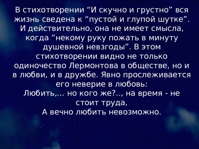 В стихотворении “И скучно и грустно” вся жизнь сведена к “пустой и глупой шутке”. И действительно, она не имеет смысла, когда “некому руку пожать в минуту душевной невзгоды”. В этом стихотворении видно не только одиночество Лермонтова в обществе, но и в любви, и в дружбе. Явно прослеживается его неверие в любовь: Любить,… но кого же?.., на время - не стоит труда, А вечно любить невозможно. 