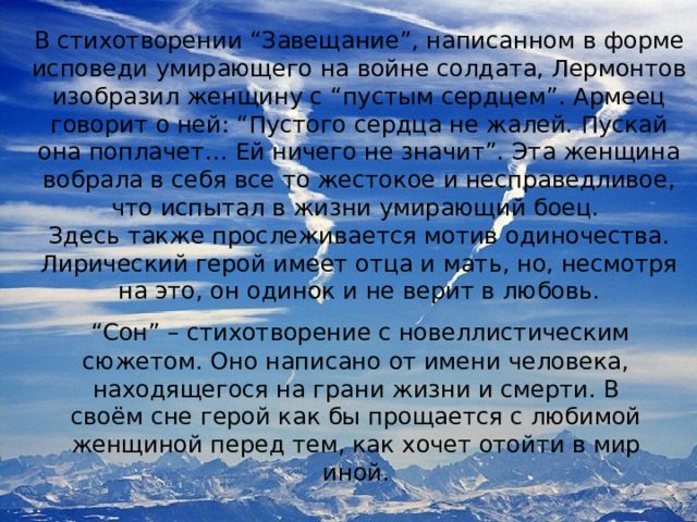 В стихотворении “Завещание”, написанном в форме исповеди умирающего на войне солдата, Лермонтов изобразил женщину с “пустым сердцем”. Армеец говорит о ней: “Пустого сердца не жалей. Пускай она поплачет… Ей ничего не значит”. Эта женщина вобрала в себя все то жестокое и несправедливое, что испытал в жизни умирающий боец. Здесь также прослеживается мотив одиночества. Лирический герой имеет отца и мать, но, несмотря на это, он одинок и не верит в любовь. “ Сон” – стихотворение с новеллистическим сюжетом. Оно написано от имени человека, находящегося на грани жизни и смерти. В своём сне герой как бы прощается с любимой женщиной перед тем, как хочет отойти в мир иной. 