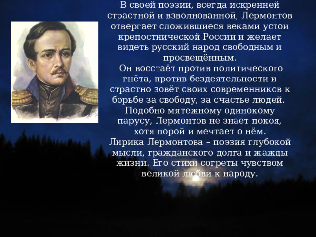 В своей поэзии, всегда искренней страстной и взволнованной, Лермонтов отвергает сложившиеся веками устои крепостнической России и желает видеть русский народ свободным и просвещённым. Он восстаёт против политического гнёта, против бездеятельности и страстно зовёт своих современников к борьбе за свободу, за счастье людей. Подобно мятежному одинокому парусу, Лермонтов не знает покоя, хотя порой и мечтает о нём. Лирика Лермонтова – поэзия глубокой мысли, гражданского долга и жажды жизни. Его стихи согреты чувством великой любви к народу. 