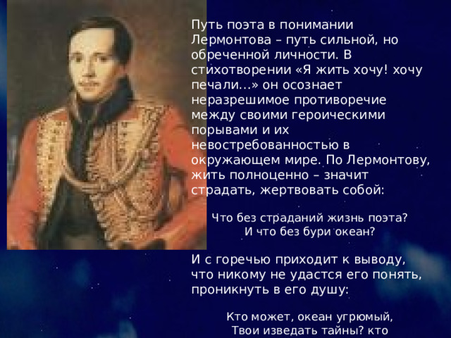 Путь поэта в понимании Лермонтова – путь сильной, но обреченной личности. В стихотворении «Я жить хочу! хочу печали…» он осознает неразрешимое противоречие между своими героическими порывами и их невостребованностью в окружающем мире. По Лермонтову, жить полноценно – значит страдать, жертвовать собой:  Что без страданий жизнь поэта?  И что без бури океан?  И с горечью приходит к выводу, что никому не удастся его понять, проникнуть в его душу: Кто может, океан угрюмый,  Твои изведать тайны? кто  Толпе мои расскажет думы?  Я – или Бог – или никто!  