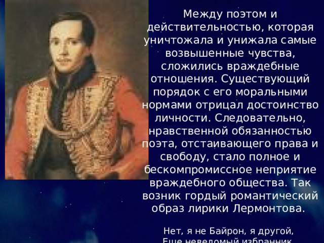 Между поэтом и действительностью, которая уничтожала и унижала самые возвышенные чувства, сложились враждебные отношения. Существующий порядок с его моральными нормами отрицал достоинство личности. Следовательно, нравственной обязанностью поэта, отстаивающего права и свободу, стало полное и бескомпромиссное неприятие враждебного общества. Так возник гордый романтический образ лирики Лермонтова.  Нет, я не Байрон, я другой, Еще неведомый избранник, Как он, гонимый миром странник, Но только с русскою душой.  