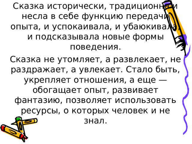 Сказка исторически, традиционна и несла в себе функцию передачи опыта, и успокаивала, и убаюкивала, и подсказывала новые формы поведения. Сказка не утомляет, а развлекает, не раздражает, а увлекает. Стало быть, укрепляет отношения, а еще — обогащает опыт, развивает фантазию, позволяет использовать ресурсы, о которых человек и не знал. 