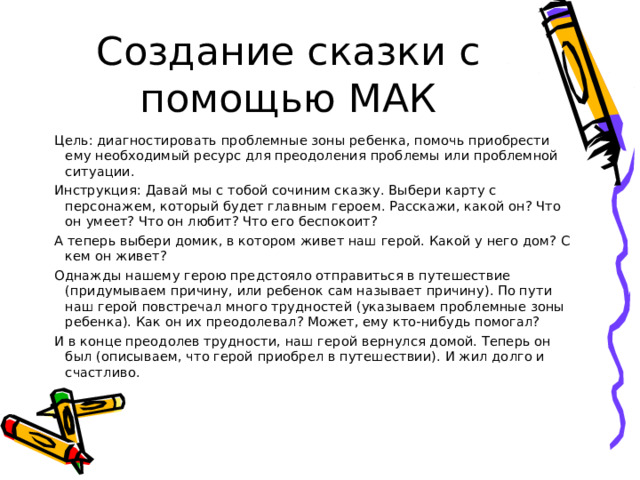 Создание сказки с помощью МАК Цель: диагностировать проблемные зоны ребенка, помочь приобрести ему необходимый ресурс для преодоления проблемы или проблемной ситуации. Инструкция: Давай мы с тобой сочиним сказку. Выбери карту с персонажем, который будет главным героем. Расскажи, какой он? Что он умеет? Что он любит? Что его беспокоит? А теперь выбери домик, в котором живет наш герой. Какой у него дом? С кем он живет? Однажды нашему герою предстояло отправиться в путешествие (придумываем причину, или ребенок сам называет причину). По пути наш герой повстречал много трудностей (указываем проблемные зоны ребенка). Как он их преодолевал? Может, ему кто-нибудь помогал? И в конце преодолев трудности, наш герой вернулся домой. Теперь он был (описываем, что герой приобрел в путешествии). И жил долго и счастливо. 