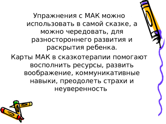 Упражнения с МАК можно использовать в самой сказке, а можно чередовать, для разностороннего развития и раскрытия ребенка. Карты МАК в сказкотерапии помогают восполнить ресурсы, развить воображение, коммуникативные навыки, преодолеть страхи и неуверенность 