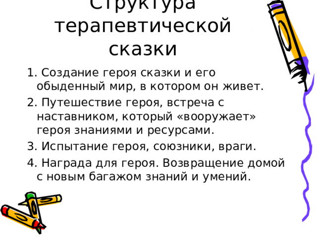 Структура терапевтической сказки 1. Создание героя сказки и его обыденный мир, в котором он живет. 2. Путешествие героя, встреча с наставником, который «вооружает» героя знаниями и ресурсами. 3. Испытание героя, союзники, враги. 4. Награда для героя. Возвращение домой с новым багажом знаний и умений. 