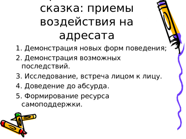 Терапевтическая сказка: приемы воздействия на адресата 1. Демонстрация новых форм поведения; 2. Демонстрация возможных последствий. 3. Исследование, встреча лицом к лицу. 4. Доведение до абсурда. 5. Формирование ресурса самоподдержки. 