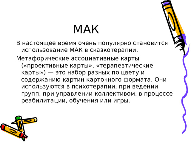 МАК В настоящее время очень популярно становится использование МАК в сказкотерапии. Метафорические ассоциативные карты («проективные карты», «терапевтические карты») — это набор разных по цвету и содержанию картин карточного формата. Они используются в психотерапии, при ведении групп, при управлении коллективом, в процессе реабилитации, обучения или игры. 