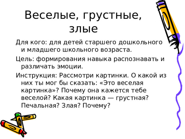 Веселые, грустные, злые Для кого: для детей старшего дошкольного и младшего школьного возраста. Цель: формирования навыка распознавать и различать эмоции. Инструкция: Рассмотри картинки. О какой из них ты мог бы сказать: «Это веселая картинка»? Почему она кажется тебе веселой? Какая картинка — грустная? Печальная? Злая? Почему? 