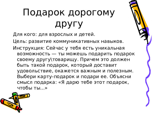 Подарок дорогому другу Для кого: для взрослых и детей. Цель: развитие коммуникативных навыков. Инструкция: Сейчас у тебя есть уникальная возможность — ты можешь подарить подарок своему другутоварищу. Причем это должен быть такой подарок, который доставит удовольствие, окажется важным и полезным. Выбери карту-подарок и подари ее. Объясни смысл подарка: «Я дарю тебе этот подарок, чтобы ты...» 