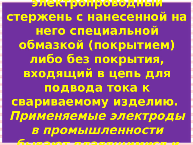 Сварочный электрод – это электропроводный стержень с нанесенной на него специальной обмазкой (покрытием) либо без покрытия, входящий в цепь для подвода тока к свариваемому изделию.  Применяемые электроды в промышленности бывают плавящимися и неплавящимися. 