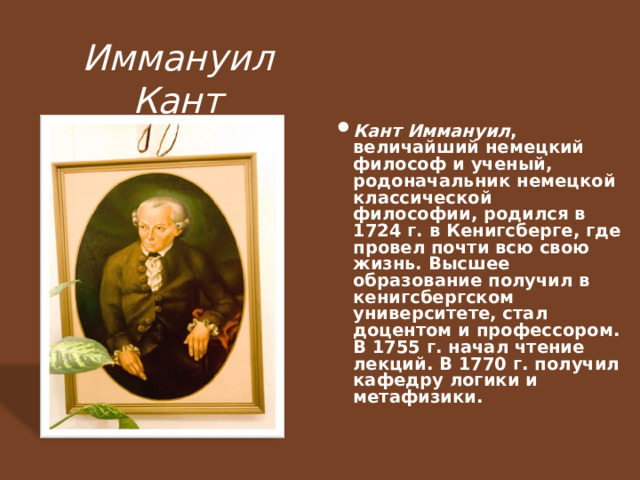 Иммануил Кант Кант Иммануил , величайший немецкий философ и ученый, родоначальник немецкой классической философии, родился в 1724 г. в Кенигсберге, где провел почти всю свою жизнь. Высшее образование получил в кенигсбергском университете, стал доцентом и профессором. В 1755 г. начал чтение лекций. В 1770 г. получил кафедру логики и метафизики.   