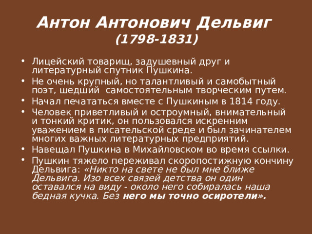Антон Антонович Дельвиг  (1798-1831) Лицейский товарищ, задушевный друг и литературный спутник Пушкина. Не очень крупный, но талантливый и самобытный поэт, шедший самостоятельным творческим путем. Начал печататься вместе с Пушкиным в 1814 году. Человек приветливый и остроумный, внимательный и тонкий критик, он пользовался искренним уважением в писательской среде и был зачинателем многих важных литературных предприятий. Навещал Пушкина в Михайловском во время ссылки. Пушкин тяжело переживал скоропостижную кончину Дельвига: «Никто на свете не был мне ближе Дельвига. Изо всех связей детства он один оставался на виду - около него собиралась наша бедная кучка. Без него мы точно осиротели».  