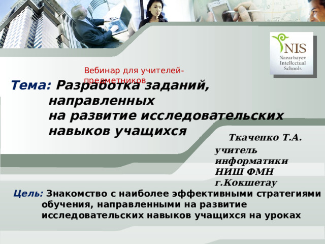 Вебинар для учителей-предметников Тема: Разработка заданий, направленных  на развитие исследовательских навыков учащихся Ткаченко Т.А. учитель информатики НИШ ФМН г.Кокшетау Добрый день, коллеги Цель: Знакомство с наиболее эффективными стратегиями обучения, направленными на развитие исследовательских навыков учащихся на уроках  