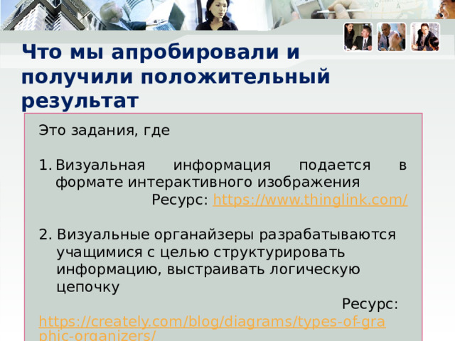 Что мы апробировали и  получили положительный результат   Это задания, где Визуальная информация подается в формате интерактивного изображения Ресурс: https://www.thinglink.com/ 2. Визуальные органайзеры разрабатываются учащимися с целью структурировать информацию, выстраивать логическую цепочку Ресурс: https://creately.com/blog/diagrams/types-of-graphic-organizers/  