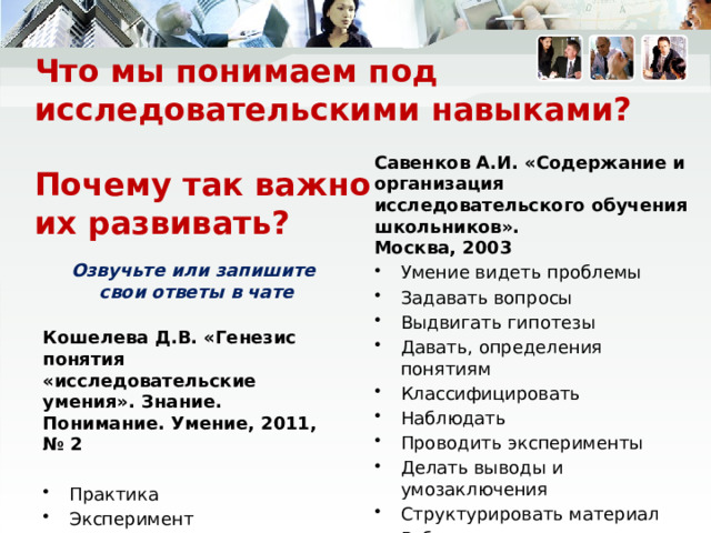 Что мы понимаем под исследовательскими навыками?   Почему так важно  их развивать? Савенков А.И. «Содержание и организация исследовательского обучения школьников».  Москва, 2003  Умение видеть проблемы Задавать вопросы Выдвигать гипотезы Давать, определения понятиям Классифицировать Наблюдать Проводить эксперименты Делать выводы и умозаключения Структурировать материал Работать с текстом. Озвучьте или запишите  свои ответы в чате Кошелева Д.В. «Генезис понятия «исследовательские умения». Знание. Понимание. Умение, 2011, № 2  Практика Эксперимент   