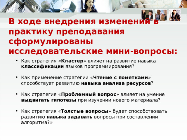 В ходе внедрения изменений в практику преподавания сформулированы  исследовательские мини-вопросы: Как стратегия « Кластер » влияет на развитие навыка классификации языков программирования? Как применение стратегии « Чтение с пометками » способствует развитию навыка анализа ресурсов ? Как стратегия « Проблемный вопрос » влияет на умение выдвигать гипотезы при изучении нового материала? Как стратегия « Толстые вопросы » будет способствовать развитию навыка задавать вопросы при составлении алгоритма?» 