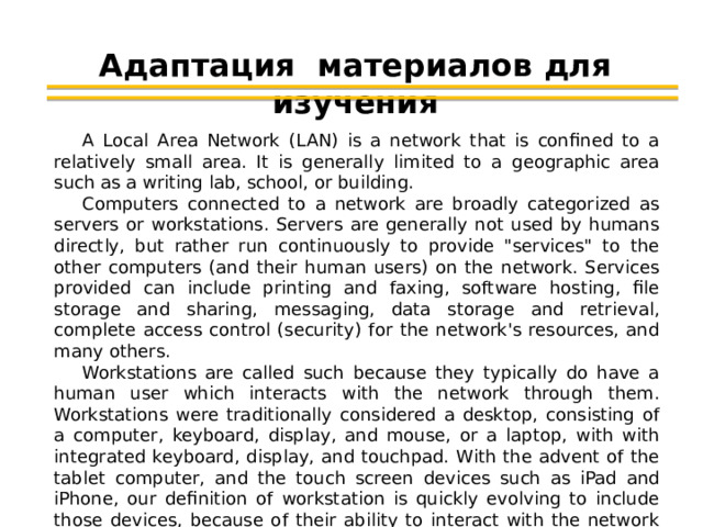 Адаптация материалов для изучения A Local Area Network (LAN) is a network that is confined to a relatively small area. It is generally limited to a geographic area such as a writing lab, school, or building. Computers connected to a network are broadly categorized as servers or workstations. Servers are generally not used by humans directly, but rather run continuously to provide 