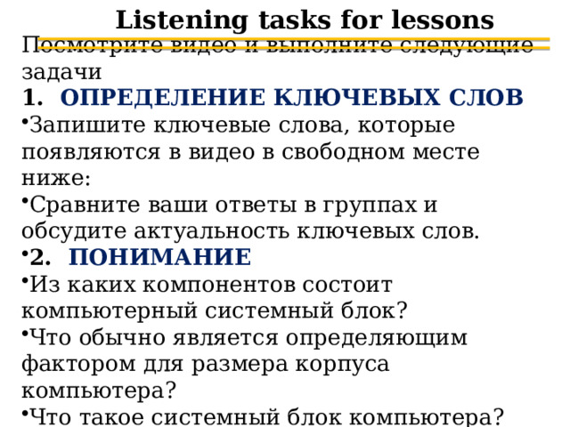 Listening tasks for lessons Посмотрите видео и выполните следующие задачи 1. ОПРЕДЕЛЕНИЕ КЛЮЧЕВЫХ СЛОВ Запишите ключевые слова, которые появляются в видео в свободном месте ниже: Сравните ваши ответы в группах и обсудите актуальность ключевых слов. 2. ПОНИМАНИЕ Из каких компонентов состоит компьютерный системный блок? Что обычно является определяющим фактором для размера корпуса компьютера? Что такое системный блок компьютера? 