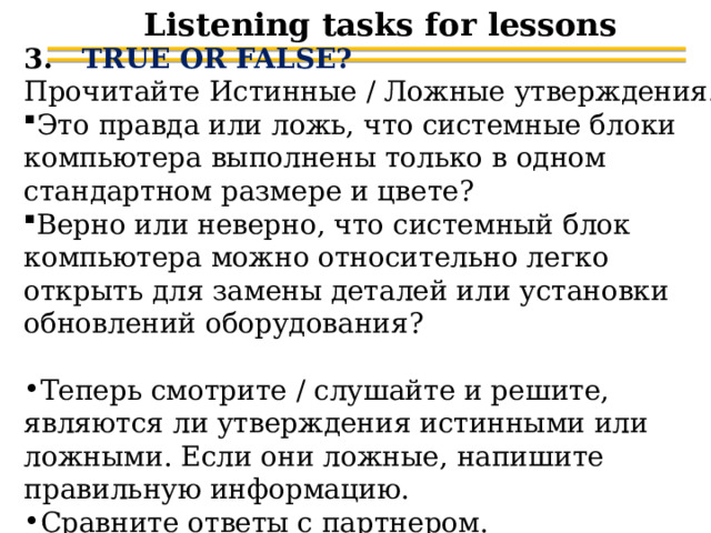Listening tasks for lessons 3. TRUE OR FALSE? Прочитайте Истинные / Ложные утверждения. Это правда или ложь, что системные блоки компьютера выполнены только в одном стандартном размере и цвете? Верно или неверно, что системный блок компьютера можно относительно легко открыть для замены деталей или установки обновлений оборудования? Теперь смотрите / слушайте и решите, являются ли утверждения истинными или ложными. Если они ложные, напишите правильную информацию. Сравните ответы с партнером. 