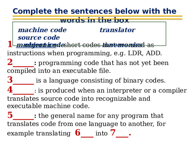 Complete the sentences below with the words in the box machine code translator source code  object code mnemonics 1  mnemonics  :  short codes that are used as instructions when programming, e.g. LDR, ADD. 2_____ : programming code that has not yet been compiled into an executable file. 3_____ is a language consisting of binary codes. 4_____ : is produced when an interpreter or a compiler translates source code into recognizable and executable machine code. 5_____ : the general name for any program that translates code from one language to another, for example translating 6___ into 7___. 