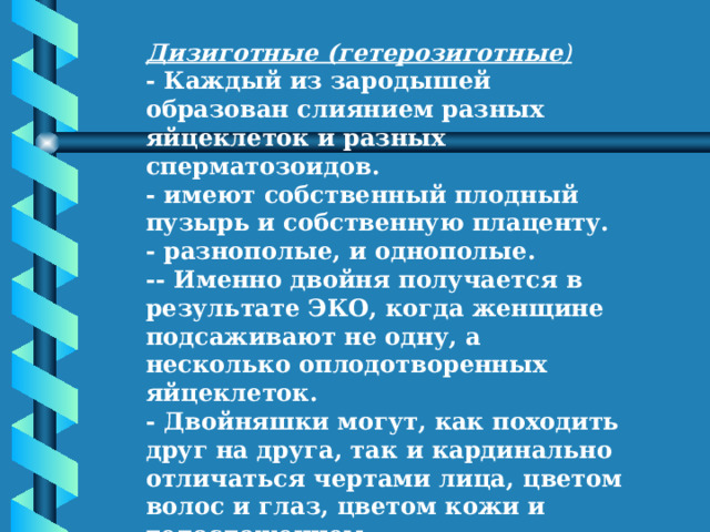 Дизиготные (гетерозиготные ) - Каждый из зародышей образован слиянием разных яйцеклеток и разных сперматозоидов. - имеют собственный плодный пузырь и собственную плаценту. - разнополые, и однополые. -- Именно двойня получается в результате ЭКО, когда женщине подсаживают не одну, а несколько оплодотворенных яйцеклеток. - Двойняшки могут, как походить друг на друга, так и кардинально отличаться чертами лица, цветом волос и глаз, цветом кожи и телосложением. - могут обладать разными группами крови. 