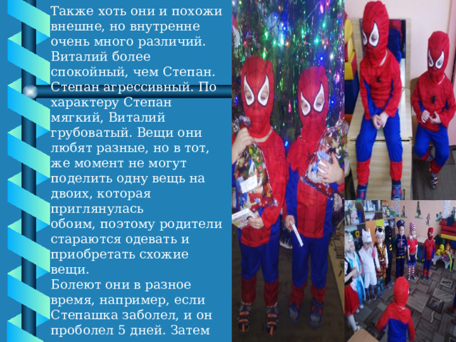 Также хоть они и похожи внешне, но внутренне очень много различий. Виталий более спокойный, чем Степан. Степан агрессивный. По характеру Степан мягкий, Виталий грубоватый. Вещи они любят разные, но в тот, же момент не могут поделить одну вещь на двоих, которая приглянулась обоим, поэтому родители стараются одевать и приобретать схожие вещи. Болеют они в разное время, например, если Степашка заболел, и он проболел 5 дней. Затем после его выздоровления начинает болеть Виталий и на тот же промежуток времени 5 дней, с теми же симптомами, что не очень хорошо.   