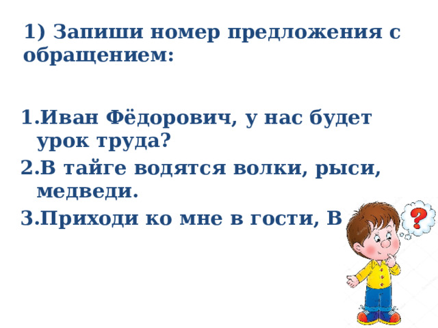 1) Запиши номер предложения с обращением:   1.Иван Фёдорович, у нас будет урок труда? 2.В тайге водятся волки, рыси, медведи. 3.Приходи ко мне в гости, Валя!  